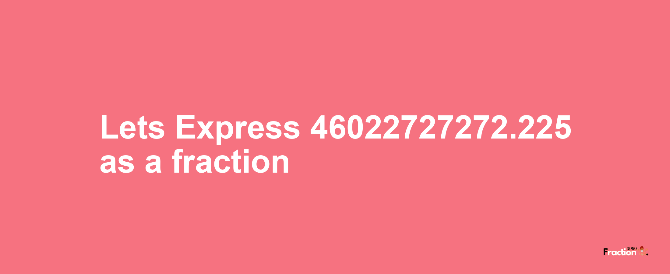 Lets Express 46022727272.225 as afraction